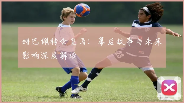 姆巴佩转会皇马:幕后故事与未来影响深度解读