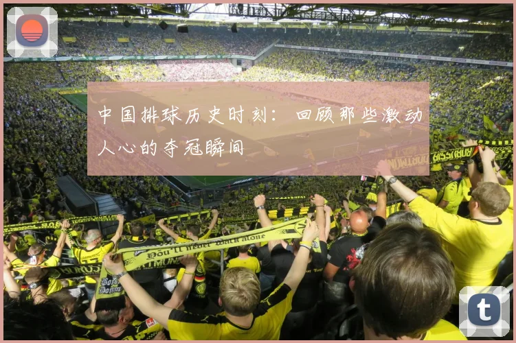 中国排球历史时刻:回顾那些激动人心的夺冠瞬间