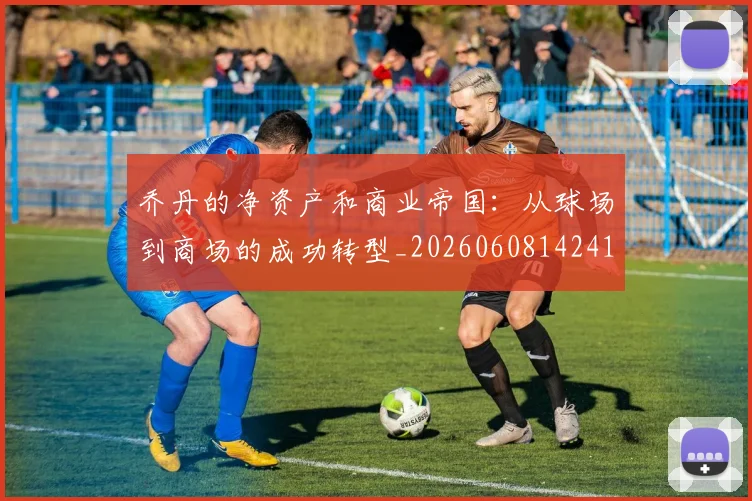 乔丹的净资产和商业帝国:从球场到商场的成功转型_20260608142419