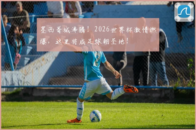 墨西哥城沸腾！2026世界杯激情燃爆，这里将成足球朝圣地！