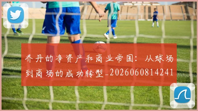 乔丹的净资产和商业帝国:从球场到商场的成功转型_20260608142419