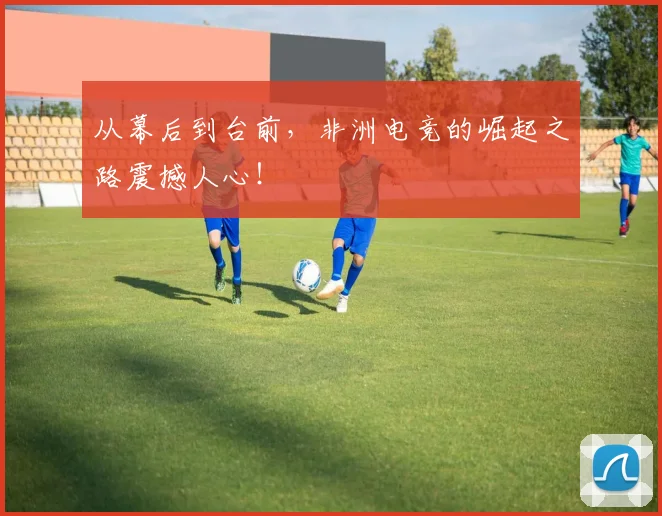 从幕后到台前,非洲电竞的崛起之路震撼人心!