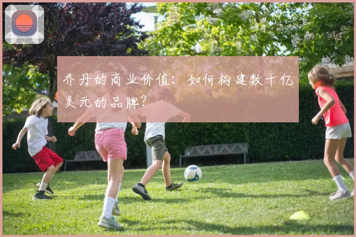 乔丹的商业价值:如何构建数十亿美元的品牌?