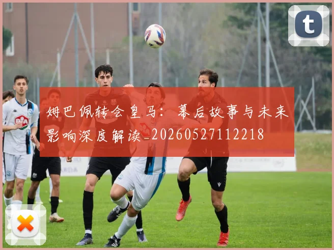 姆巴佩转会皇马:幕后故事与未来影响深度解读_20260527112218
