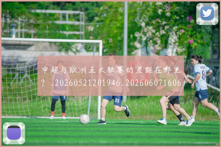 中超与欧洲五大联赛的差距在哪里?_20260521201946_20260607160657
