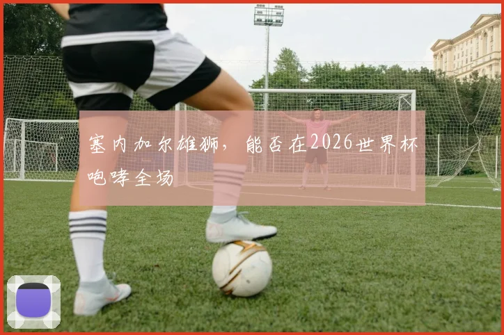 塞内加尔雄狮，能否在2026世界杯咆哮全场