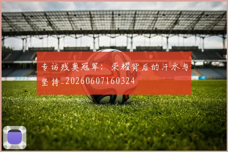 专访残奥冠军:荣耀背后的汗水与坚持_20260607160324