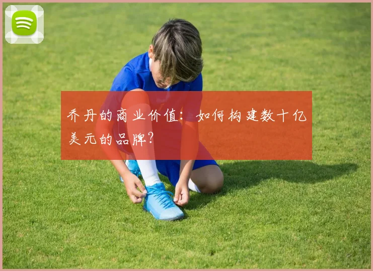 乔丹的商业价值:如何构建数十亿美元的品牌?