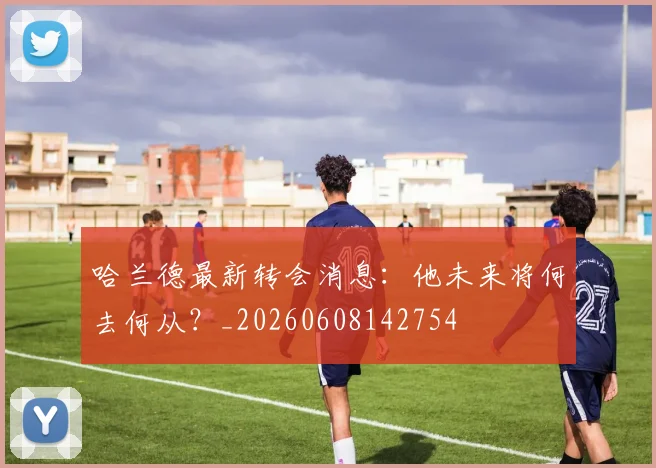 哈兰德最新转会消息:他未来将何去何从?_20260608142754