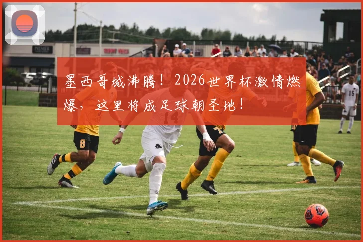 墨西哥城沸腾！2026世界杯激情燃爆，这里将成足球朝圣地！