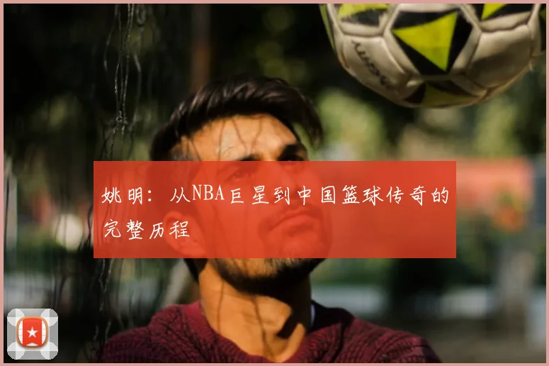 姚明:从NBA巨星到中国篮球传奇的完整历程